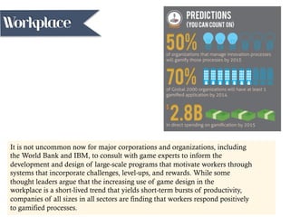 It is not uncommon now for major corporations and organizations, including
the World Bank and IBM, to consult with game experts to inform the
development and design of large-scale programs that motivate workers through
systems that incorporate challenges, level-ups, and rewards. While some
thought leaders argue that the increasing use of game design in the
workplace is a short-lived trend that yields short-term bursts of productivity,
companies of all sizes in all sectors are finding that workers respond positively
to gamified processes.
Workplace
 