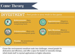 Game-like environments transform tasks into challenges, reward people for
dedication and efficiency, and offer a space for leaders to naturally emerge,
which lends itself to myriad applications in higher education.
Game Theory
 