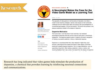 Research has long indicated that video games help stimulate the production of
dopamine, a chemical that provokes learning by reinforcing neuronal connections
and communications.
Research
 