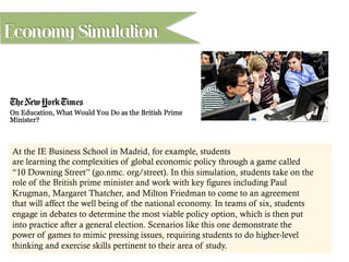 At the IE Business School in Madrid, for example, students
are learning the complexities of global economic policy through a game called
“10 Downing Street” (go.nmc. org/street). In this simulation, students take on the
role of the British prime minister and work with key figures including Paul
Krugman, Margaret Thatcher, and Milton Friedman to come to an agreement
that will affect the well being of the national economy. In teams of six, students
engage in debates to determine the most viable policy option, which is then put
into practice after a general election. Scenarios like this one demonstrate the
power of games to mimic pressing issues, requiring students to do higher-level
thinking and exercise skills pertinent to their area of study.
Economy Simulation
 