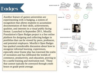 Badges
Another feature of games universities are
experimenting with is badging, a system of
recognition that allows students to accumulate
documentation of their skills, achievements,
qualities, and interests in a visual public facing
format. Launched in September 2011, Mozilla
Foundation’s Open Badges project is a free online
platform for designing and collecting badges in
portfolios that can be viewed by peers, professors,
and potential employers. Mozilla’s Open Badges
has sparked considerable discussion about how to
recognize informal learning experiences,
especially since Game play has traversed the realm
of recreation and has infiltrated the worlds of
commerce, productivity, and education, proving to
be a useful training and motivation tool. Those
that cannot typically be conveyed through credit
hours or grade point average.
 