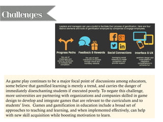 As game play continues to be a major focal point of discussions among educators,
some believe that gamified learning is merely a trend, and carries the danger of
immediately disenchanting students if executed poorly. To negate this challenge,
more universities are partnering with organizations and companies skilled in game
design to develop and integrate games that are relevant to the curriculum and to
students’ lives. Games and gamification in education include a broad set of
approaches to teaching and learning, and when implemented effectively, can help
with new skill acquisition while boosting motivation to learn.
Challenges
 