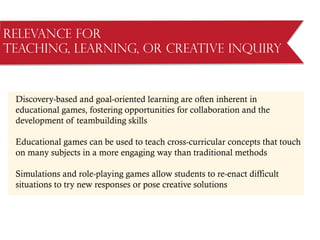 Relevance for
Teaching, Learning, or Creative Inquiry
Discovery-based and goal-oriented learning are often inherent in
educational games, fostering opportunities for collaboration and the
development of teambuilding skills
Educational games can be used to teach cross-curricular concepts that touch
on many subjects in a more engaging way than traditional methods
Simulations and role-playing games allow students to re-enact difficult
situations to try new responses or pose creative solutions
 