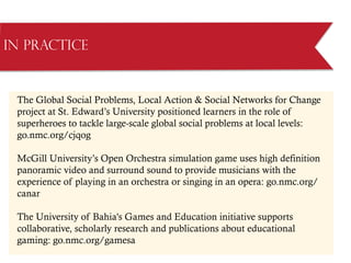 The Global Social Problems, Local Action  Social Networks for Change
project at St. Edward’s University positioned learners in the role of
superheroes to tackle large-scale global social problems at local levels:
go.nmc.org/cjqog
McGill University’s Open Orchestra simulation game uses high definition
panoramic video and surround sound to provide musicians with the
experience of playing in an orchestra or singing in an opera: go.nmc.org/
canar
The University of Bahia's Games and Education initiative supports
collaborative, scholarly research and publications about educational
gaming: go.nmc.org/gamesa
in Practice
 