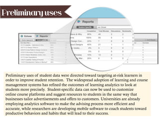 Preliminary uses
Preliminary uses of student data were directed toward targeting at-risk learners in
order to improve student retention. The widespread adoption of learning and course
management systems has refined the outcomes of learning analytics to look at
students more precisely. Student-specific data can now be used to customize
online course platforms and suggest resources to students in the same way that
businesses tailor advertisements and offers to customers. Universities are already
employing analytics software to make the advising process more efficient and
accurate, while researchers are developing mobile software to coach students toward
productive behaviors and habits that will lead to their success.
 
