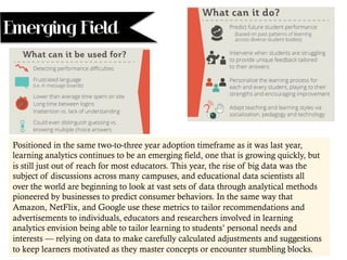 Emerging Field
Positioned in the same two-to-three year adoption timeframe as it was last year,
learning analytics continues to be an emerging field, one that is growing quickly, but
is still just out of reach for most educators. This year, the rise of big data was the
subject of discussions across many campuses, and educational data scientists all
over the world are beginning to look at vast sets of data through analytical methods
pioneered by businesses to predict consumer behaviors. In the same way that
Amazon, NetFlix, and Google use these metrics to tailor recommendations and
advertisements to individuals, educators and researchers involved in learning
analytics envision being able to tailor learning to students’ personal needs and
interests — relying on data to make carefully calculated adjustments and suggestions
to keep learners motivated as they master concepts or encounter stumbling blocks.
 