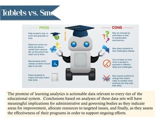 Tablets vs. Smartphones
The promise of learning analytics is actionable data relevant to every tier of the
educational system. Conclusions based on analyses of these data sets will have
meaningful implications for administrative and governing bodies as they indicate
areas for improvement, allocate resources to targeted issues, and finally, as they assess
the effectiveness of their programs in order to support ongoing efforts.
 