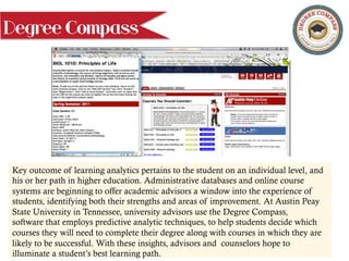 Degree Compass
Key outcome of learning analytics pertains to the student on an individual level, and
his or her path in higher education. Administrative databases and online course
systems are beginning to offer academic advisors a window into the experience of
students, identifying both their strengths and areas of improvement. At Austin Peay
State University in Tennessee, university advisors use the Degree Compass,
software that employs predictive analytic techniques, to help students decide which
courses they will need to complete their degree along with courses in which they are
likely to be successful. With these insights, advisors and counselors hope to
illuminate a student’s best learning path.
 