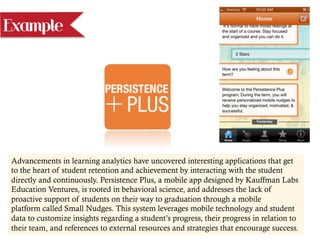 Example
Advancements in learning analytics have uncovered interesting applications that get
to the heart of student retention and achievement by interacting with the student
directly and continuously. Persistence Plus, a mobile app designed by Kauffman Labs
Education Ventures, is rooted in behavioral science, and addresses the lack of
proactive support of students on their way to graduation through a mobile
platform called Small Nudges. This system leverages mobile technology and student
data to customize insights regarding a student’s progress, their progress in relation to
their team, and references to external resources and strategies that encourage success.
 