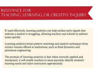 Relevance for
Teaching, Learning, or Creative Inquiry
If used effectively, learning analytics can help surface early signals that
indicate a student is struggling, allowing teachers and schools to address
issues quickly
Learning analytics draws pattern matching and analysis techniques from
science courses offered at institutions, such as fluid dynamics and
petroleum engineering
The promise of learning analytics is that when correctly applied and
interpreted, it will enable teachers to more precisely identify students’
learning needs and tailor instruction appropriately
 