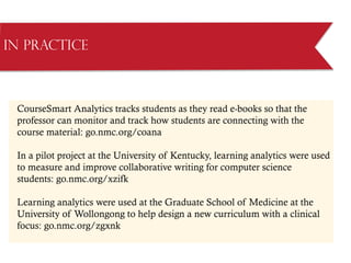 CourseSmart Analytics tracks students as they read e-books so that the
professor can monitor and track how students are connecting with the
course material: go.nmc.org/coana
In a pilot project at the University of Kentucky, learning analytics were used
to measure and improve collaborative writing for computer science
students: go.nmc.org/xzifk
Learning analytics were used at the Graduate School of Medicine at the
University of Wollongong to help design a new curriculum with a clinical
focus: go.nmc.org/zgxnk
in Practice
 