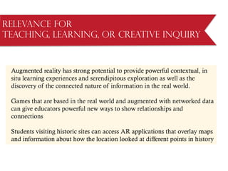Relevance for
Teaching, Learning, or Creative Inquiry
Augmented reality has strong potential to provide powerful contextual, in
situ learning experiences and serendipitous exploration as well as the
discovery of the connected nature of information in the real world.
Games that are based in the real world and augmented with networked data
can give educators powerful new ways to show relationships and
connections
Students visiting historic sites can access AR applications that overlay maps
and information about how the location looked at different points in history
 