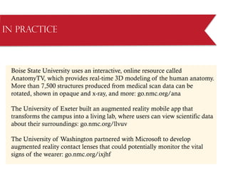 Boise State University uses an interactive, online resource called
AnatomyTV, which provides real-time 3D modeling of the human anatomy.
More than 7,500 structures produced from medical scan data can be
rotated, shown in opaque and x-ray, and more: go.nmc.org/ana
The University of Exeter built an augmented reality mobile app that
transforms the campus into a living lab, where users can view scientific data
about their surroundings: go.nmc.org/llvuv
The University of Washington partnered with Microsoft to develop
augmented reality contact lenses that could potentially monitor the vital
signs of the wearer: go.nmc.org/ixjhf
in Practice
 