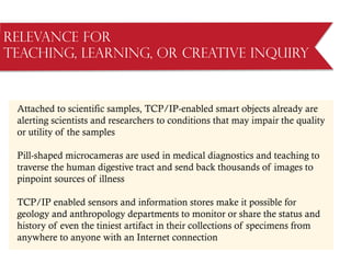 Relevance for
Teaching, Learning, or Creative Inquiry
Attached to scientific samples, TCP/IP-enabled smart objects already are
alerting scientists and researchers to conditions that may impair the quality
or utility of the samples
Pill-shaped microcameras are used in medical diagnostics and teaching to
traverse the human digestive tract and send back thousands of images to
pinpoint sources of illness
TCP/IP enabled sensors and information stores make it possible for
geology and anthropology departments to monitor or share the status and
history of even the tiniest artifact in their collections of specimens from
anywhere to anyone with an Internet connection
 