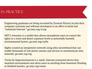 Engineering graduates are being recruited by General Electric to join their
computer scientists and software developers in an effort to build and
industrial Internet: go.nmc.org/rcxip
MIT’s Amarino is a toolkit that allows smartphone users to control the
lights in a room and detect exposure levels to potentially harmful
environmental factors: go.nmc.org/uyllx
Sigfox created an inexpensive network using ultra narrowband that can
enable thousands of low-power sensors and devices to communicate data
instantly: go.nmc.org/sig
Twine by Supermechanical is a small, Internet-connected device that
monitors environments and alerts users to anything from basement flooding
to finished laundry: go.nmc.org/twine
in Practice
 