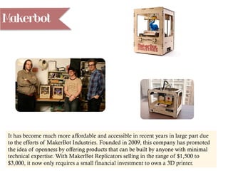 Makerbot
It has become much more affordable and accessible in recent years in large part due
to the efforts of MakerBot Industries. Founded in 2009, this company has promoted
the idea of openness by offering products that can be built by anyone with minimal
technical expertise. With MakerBot Replicators selling in the range of $1,500 to
$3,000, it now only requires a small financial investment to own a 3D printer.
 