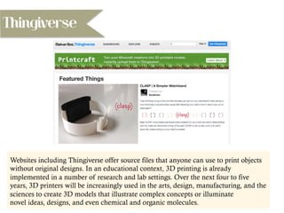 Thingiverse
Websites including Thingiverse offer source files that anyone can use to print objects
without original designs. In an educational context, 3D printing is already
implemented in a number of research and lab settings. Over the next four to five
years, 3D printers will be increasingly used in the arts, design, manufacturing, and the
sciences to create 3D models that illustrate complex concepts or illuminate
novel ideas, designs, and even chemical and organic molecules.
 