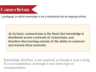 a pedagogy in which knowledge is not a destination but an ongoing activity
At its heart, connectivism is the thesis that knowledge is
distributed across a network of connections, and
therefore that learning consists of the ability to construct
and traverse those networks.
Knowledge, therefore, is not acquired, as though it were a thing.
It is not transmitted, as though it were some type of
communication.
Connectivism
 