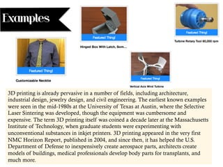 Examples
3D printing is already pervasive in a number of fields, including architecture,
industrial design, jewelry design, and civil engineering. The earliest known examples
were seen in the mid-1980s at the University of Texas at Austin, where the Selective
Laser Sintering was developed, though the equipment was cumbersome and
expensive. The term 3D printing itself was coined a decade later at the Massachusetts
Institute of Technology, when graduate students were experimenting with
unconventional substances in inkjet printers. 3D printing appeared in the very first
NMC Horizon Report, published in 2004, and since then, it has helped the U.S.
Department of Defense to inexpensively create aerospace parts, architects create
models of buildings, medical professionals develop body parts for transplants, and
much more.
 