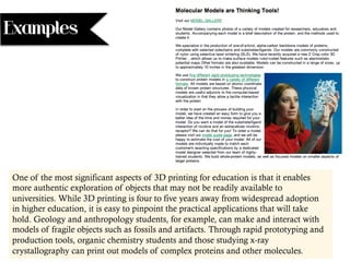 Examples
One of the most significant aspects of 3D printing for education is that it enables
more authentic exploration of objects that may not be readily available to
universities. While 3D printing is four to five years away from widespread adoption
in higher education, it is easy to pinpoint the practical applications that will take
hold. Geology and anthropology students, for example, can make and interact with
models of fragile objects such as fossils and artifacts. Through rapid prototyping and
production tools, organic chemistry students and those studying x-ray
crystallography can print out models of complex proteins and other molecules.
 
