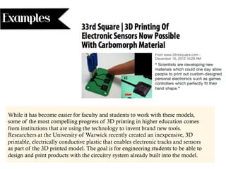 While it has become easier for faculty and students to work with these models,
some of the most compelling progress of 3D printing in higher education comes
from institutions that are using the technology to invent brand new tools.
Researchers at the University of Warwick recently created an inexpensive, 3D
printable, electrically conductive plastic that enables electronic tracks and sensors
as part of the 3D printed model. The goal is for engineering students to be able to
design and print products with the circuitry system already built into the model.
Examples
 