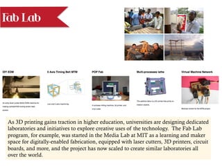 Fab Lab
As 3D printing gains traction in higher education, universities are designing dedicated
laboratories and initiatives to explore creative uses of the technology. The Fab Lab
program, for example, was started in the Media Lab at MIT as a learning and maker
space for digitally-enabled fabrication, equipped with laser cutters, 3D printers, circuit
boards, and more, and the project has now scaled to create similar laboratories all
over the world.
 