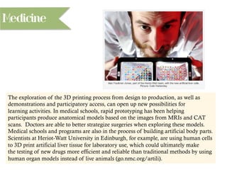 Medicine
The exploration of the 3D printing process from design to production, as well as
demonstrations and participatory access, can open up new possibilities for
learning activities. In medical schools, rapid prototyping has been helping
participants produce anatomical models based on the images from MRIs and CAT
scans. Doctors are able to better strategize surgeries when exploring these models.
Medical schools and programs are also in the process of building artificial body parts.
Scientists at Heriot-Watt University in Edinburgh, for example, are using human cells
to 3D print artificial liver tissue for laboratory use, which could ultimately make
the testing of new drugs more efficient and reliable than traditional methods by using
human organ models instead of live animals (go.nmc.org/artili).
 