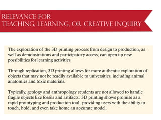 Relevance for
Teaching, Learning, or Creative Inquiry
The exploration of the 3D printing process from design to production, as
well as demonstrations and participatory access, can open up new
possibilities for learning activities.
Through replication, 3D printing allows for more authentic exploration of
objects that may not be readily available to universities, including animal
anatomies and toxic materials.
Typically, geology and anthropology students are not allowed to handle
fragile objects like fossils and artifacts; 3D printing shows promise as a
rapid prototyping and production tool, providing users with the ability to
touch, hold, and even take home an accurate model.
 