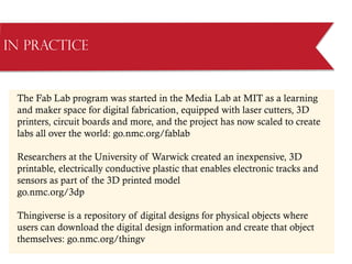 The Fab Lab program was started in the Media Lab at MIT as a learning
and maker space for digital fabrication, equipped with laser cutters, 3D
printers, circuit boards and more, and the project has now scaled to create
labs all over the world: go.nmc.org/fablab
Researchers at the University of Warwick created an inexpensive, 3D
printable, electrically conductive plastic that enables electronic tracks and
sensors as part of the 3D printed model
go.nmc.org/3dp
Thingiverse is a repository of digital designs for physical objects where
users can download the digital design information and create that object
themselves: go.nmc.org/thingv
in Practice
 