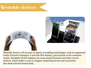 Wearable devices will increase in impact as enabling technologies, such as augmented
reality Executive Summary 5 and thin film displays, gain traction in the consumer
market. Bendable OLED displays can wrap around furniture and other curved
surfaces, which makes it easy to imagine computing devices and accessories
that meld with the human body.
Wearable devices
 