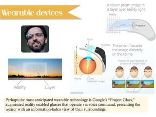Perhaps the most anticipated wearable technology is Google’s “Project Glass,”
augmented reality enabled glasses that operate via voice command, presenting the
wearer with an information-laden view of their surroundings.
Wearable devices
 