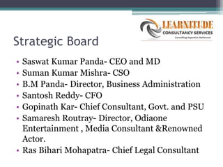 Strategic Board
• Saswat Kumar Panda- CEO and MD
• Suman Kumar Mishra- CSO
• B.M Panda- Director, Business Administration
• Santosh Reddy- CFO
• Gopinath Kar- Chief Consultant, Govt. and PSU
• Samaresh Routray- Director, Odiaone
  Entertainment , Media Consultant &Renowned
  Actor.
• Ras Bihari Mohapatra- Chief Legal Consultant
 