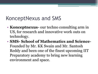 KonceptNexus and SMS
• Konceptnexus- our techno consulting arm in
  US, for research and innovative work outs on
  technology.
• SMS- School of Mathematics and Science-
  Founded by Mr. KK Swain and Mr. Santosh
  Reddy and been one of the finest upcoming IIT
  Preparatory academy to bring new learning
  environment and space.
 