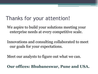 Thanks for your attention!
We aspire to build your solutions meeting your
 enterprise needs at every competitive scale.

Innovations and consulting collaborated to meet
  our goals for your expectations.

Meet our analysts to figure out what we can.

Our offices: Bhubaneswar, Pune and USA.
 
