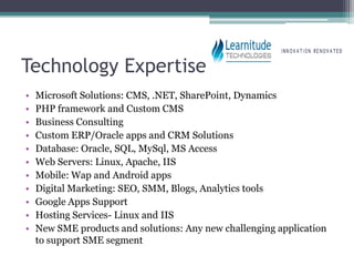 Technology Expertise
•   Microsoft Solutions: CMS, .NET, SharePoint, Dynamics
•   PHP framework and Custom CMS
•   Business Consulting
•   Custom ERP/Oracle apps and CRM Solutions
•   Database: Oracle, SQL, MySql, MS Access
•   Web Servers: Linux, Apache, IIS
•   Mobile: Wap and Android apps
•   Digital Marketing: SEO, SMM, Blogs, Analytics tools
•   Google Apps Support
•   Hosting Services- Linux and IIS
•   New SME products and solutions: Any new challenging application
    to support SME segment
 