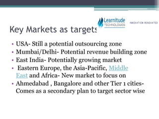 Key Markets as targets
• USA- Still a potential outsourcing zone
• Mumbai/Delhi- Potential revenue building zone
• East India- Potentially growing market
• Eastern Europe, the Asia-Pacific, Middle
  East and Africa- New market to focus on
• Ahmedabad , Bangalore and other Tier 1 cities-
  Comes as a secondary plan to target sector wise
 