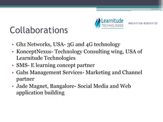Collaborations
• Ghz Networks, USA- 3G and 4G technology
• KonceptNexus- Technology Consulting wing, USA of
  Learnitude Technologies
• SMS- E learning concept partner
• Gabs Management Services- Marketing and Channel
  partner
• Jade Magnet, Bangalore- Social Media and Web
  application building
 