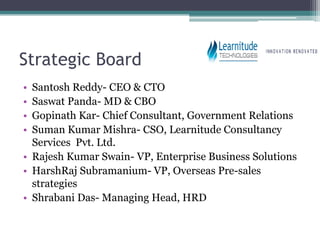 Strategic Board
• Santosh Reddy- CEO & CTO
• Saswat Panda- MD & CBO
• Gopinath Kar- Chief Consultant, Government Relations
• Suman Kumar Mishra- CSO, Learnitude Consultancy
  Services Pvt. Ltd.
• Rajesh Kumar Swain- VP, Enterprise Business Solutions
• HarshRaj Subramanium- VP, Overseas Pre-sales
  strategies
• Shrabani Das- Managing Head, HRD
 