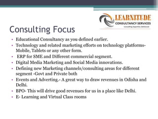Consulting Focus
• Educational Consultancy as you defined earlier.
• Technology and related marketing efforts on technology platforms-
  Mobile, Tablets or any other form.
• ERP for SME and Different commercial segment.
• Digital Media Marketing and Social Media innovations.
• Defining new Marketing channels/consulting areas for different
  segment -Govt and Private both
• Events and Adverting.- A great way to draw revenues in Odisha and
  Delhi.
• BPO- This will drive good revenues for us in a place like Delhi.
• E- Learning and Virtual Class rooms
 