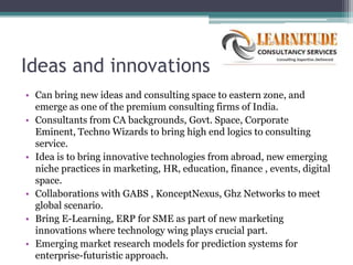 Ideas and innovations
• Can bring new ideas and consulting space to eastern zone, and
  emerge as one of the premium consulting firms of India.
• Consultants from CA backgrounds, Govt. Space, Corporate
  Eminent, Techno Wizards to bring high end logics to consulting
  service.
• Idea is to bring innovative technologies from abroad, new emerging
  niche practices in marketing, HR, education, finance , events, digital
  space.
• Collaborations with GABS , KonceptNexus, Ghz Networks to meet
  global scenario.
• Bring E-Learning, ERP for SME as part of new marketing
  innovations where technology wing plays crucial part.
• Emerging market research models for prediction systems for
  enterprise-futuristic approach.
 