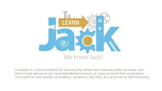 Learnjack is a social network for learning that allows the universal public to create real-
time virtual classes or pre-recorded demonstrations as a way to teach their proprietary
curriculum to any number of students, anywhere, any time, at a price set by that Instructor.
 
