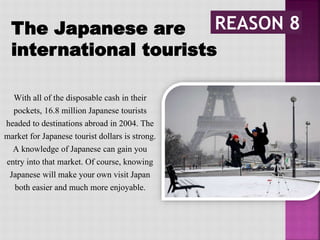 The Japanese are
international tourists
With all of the disposable cash in their
pockets, 16.8 million Japanese tourists
headed to destinations abroad in 2004. The
market for Japanese tourist dollars is strong.
A knowledge of Japanese can gain you
entry into that market. Of course, knowing
Japanese will make your own visit Japan
both easier and much more enjoyable.
 