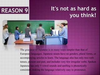 It's not as hard as
you think!
The grammar of Japanese is in many ways simpler than that of
European languages. Japanese nouns have no genders, plural forms, or
accompanying articles to learn. The language also has only two verb
tenses, present and past, and includes very few irregular verbs. Spoken
Japanese has only 5 vowel sounds and spelling is phonetically
consistent, making the language relatively easy to pronounce.
 