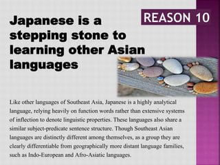 Japanese is a
stepping stone to
learning other Asian
languages
Like other languages of Southeast Asia, Japanese is a highly analytical
language, relying heavily on function words rather than extensive systems
of inflection to denote linguistic properties. These languages also share a
similar subject-predicate sentence structure. Though Southeast Asian
languages are distinctly different among themselves, as a group they are
clearly differentiable from geographically more distant language families,
such as Indo-European and Afro-Asiatic languages.
 
