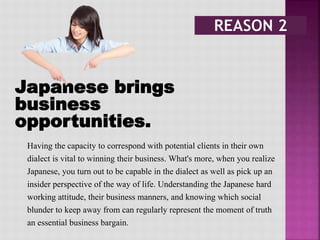 Japanese brings
business
opportunities.
Having the capacity to correspond with potential clients in their own
dialect is vital to winning their business. What's more, when you realize
Japanese, you turn out to be capable in the dialect as well as pick up an
insider perspective of the way of life. Understanding the Japanese hard
working attitude, their business manners, and knowing which social
blunder to keep away from can regularly represent the moment of truth
an essential business bargain.
 