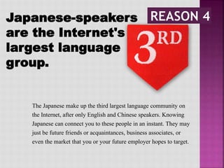 Japanese-speakers
are the Internet's 3rd
largest language
group.
The Japanese make up the third largest language community on
the Internet, after only English and Chinese speakers. Knowing
Japanese can connect you to these people in an instant. They may
just be future friends or acquaintances, business associates, or
even the market that you or your future employer hopes to target.
 