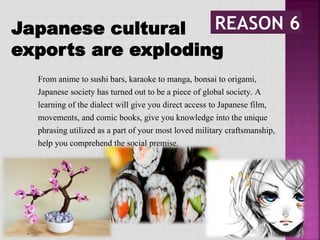 From anime to sushi bars, karaoke to manga, bonsai to origami,
Japanese society has turned out to be a piece of global society. A
learning of the dialect will give you direct access to Japanese film,
movements, and comic books, give you knowledge into the unique
phrasing utilized as a part of your most loved military craftsmanship,
help you comprehend the social premise.
Japanese cultural
exports are exploding
 