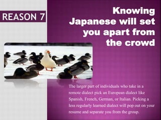 Knowing
Japanese will set
you apart from
the crowd
The larger part of individuals who take in a
remote dialect pick an European dialect like
Spanish, French, German, or Italian. Picking a
less regularly learned dialect will pop out on your
resume and separate you from the group.
 