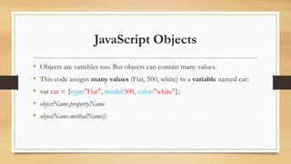 JavaScript Objects
• Objects are variables too. But objects can contain many values.
• This code assigns many values (Fiat, 500, white) to a variable named car:
• var car = {type:"Fiat", model:500, color:"white"};
• objectName.propertyName
• objectName.methodName()
 