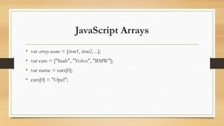 JavaScript Arrays
• var array-name = [item1, item2, ...];
• var cars = ["Saab", "Volvo", "BMW"];
• var name = cars[0];
• cars[0] = "Opel";
 